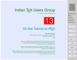 Indian TEX Users Group
: http://www.river-valley.com/tug

A
Page layout in LTEX

Groups
Creating a . . .

13

Fun with ﬂoats
Items and lists
Some more tricks

Title Page

A
On-line Tutorial on LTEX
The Tutorial Team
Indian TEX Users Group,  Buildings, Cotton Hills
Trivandrum 695014, 
2000
Page 1 of 23
Prof. (Dr.) K. S. S. Nambooripad, Director, Center for Mathematical Sciences, Trivandrum, (Editor); Dr. E. Krishnan, Reader
in Mathematics, University College, Trivandrum; Mohit Agarwal, Department of Aerospace Engineering, Indian Institute of
Science, Bangalore; T. Rishi, Focal Image (India) Pvt. Ltd., Trivandrum; L. A. Ajith, Focal Image (India) Pvt. Ltd.,
Trivandrum; A. M. Shan, Focal Image (India) Pvt. Ltd., Trivandrum; C. V. Radhakrishnan, River Valley Technologies,
Software Technology Park, Trivandrum constitute the Tutorial team

A
A
This document is generated from LTEX sources compiled with pdfLTEX v. 14e in an INTEL
Pentium III 700 MHz system running Linux kernel version 2.2.14-12. The packages used
are hyperref.sty and pdfscreen.sty

A
c 2000, Indian TEX Users Group. This document may be distributed under the terms of the LTEX
A
Project Public License, as described in lppl.txt in the base LTEX distribution, either version 1.0
or, at your option, any later version

Go Back

Full Screen

Close

Quit

 