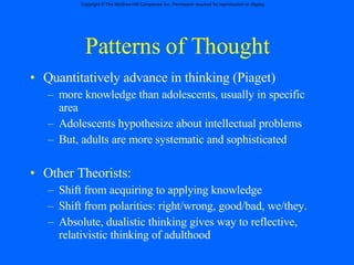 Patterns of Thought Quantitatively advance in thinking (Piaget) more knowledge than adolescents, usually in specific area Adolescents hypothesize about intellectual problems But, adults are more systematic and sophisticated  Other Theorists: Shift from acquiring to applying knowledge Shift from polarities: right/wrong, good/bad, we/they. Absolute, dualistic thinking gives way to reflective, relativistic thinking of adulthood 