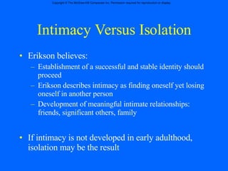 Intimacy Versus Isolation Erikson believes: Establishment of a successful and stable identity should proceed Erikson describes intimacy as finding oneself yet losing oneself in another person Development of meaningful intimate relationships:  friends, significant others, family If intimacy is not developed in early adulthood, isolation may be the result 