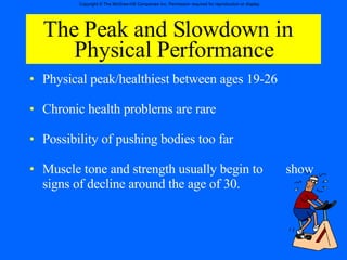 The Peak and Slowdown in  Physical Performance Physical peak/healthiest between ages 19-26 Chronic health problems are rare Possibility of pushing bodies too far Muscle tone and strength usually begin to  show signs of decline around the age of 30. 