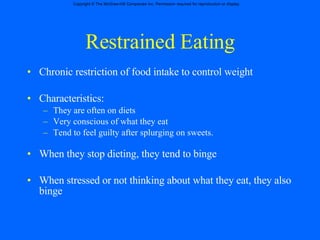 Restrained Eating Chronic restriction of food intake to control weight Characteristics: They are often on diets Very conscious of what they eat Tend to feel guilty after splurging on sweets. When they stop dieting, they tend to binge When stressed or not thinking about what they eat, they also binge 