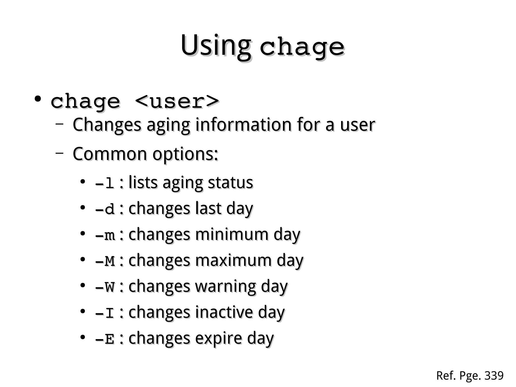 UsingUsing chagechage
●
chage <user>chage <user>
– Changes aging information for a userChanges aging information for a user
– Common options:Common options:
●
­l­l : lists aging status: lists aging status
●
­d­d : changes last day: changes last day
●
­m­m : changes minimum day: changes minimum day
●
­M­M : changes maximum day: changes maximum day
●
­W­W : changes warning day: changes warning day
●
­I­I : changes inactive day: changes inactive day
●
­E­E : changes expire day: changes expire day
Ref. Pge. 339
 
