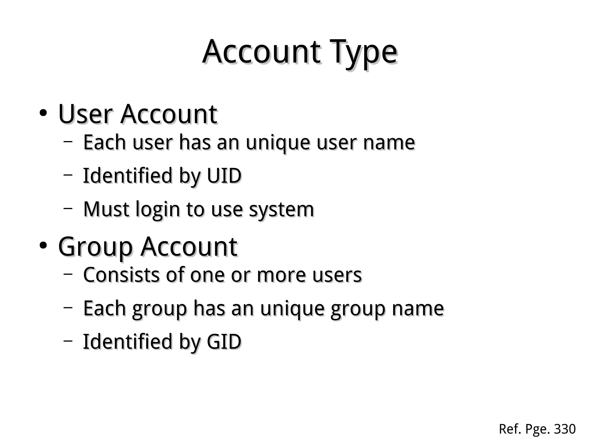 Account TypeAccount Type
●
User AccountUser Account
– Each user has an unique user nameEach user has an unique user name
– Identified by UIDIdentified by UID
– Must login to use systemMust login to use system
●
Group AccountGroup Account
– Consists of one or more usersConsists of one or more users
– Each group has an unique group nameEach group has an unique group name
– Identified by GIDIdentified by GID
Ref. Pge. 330
 