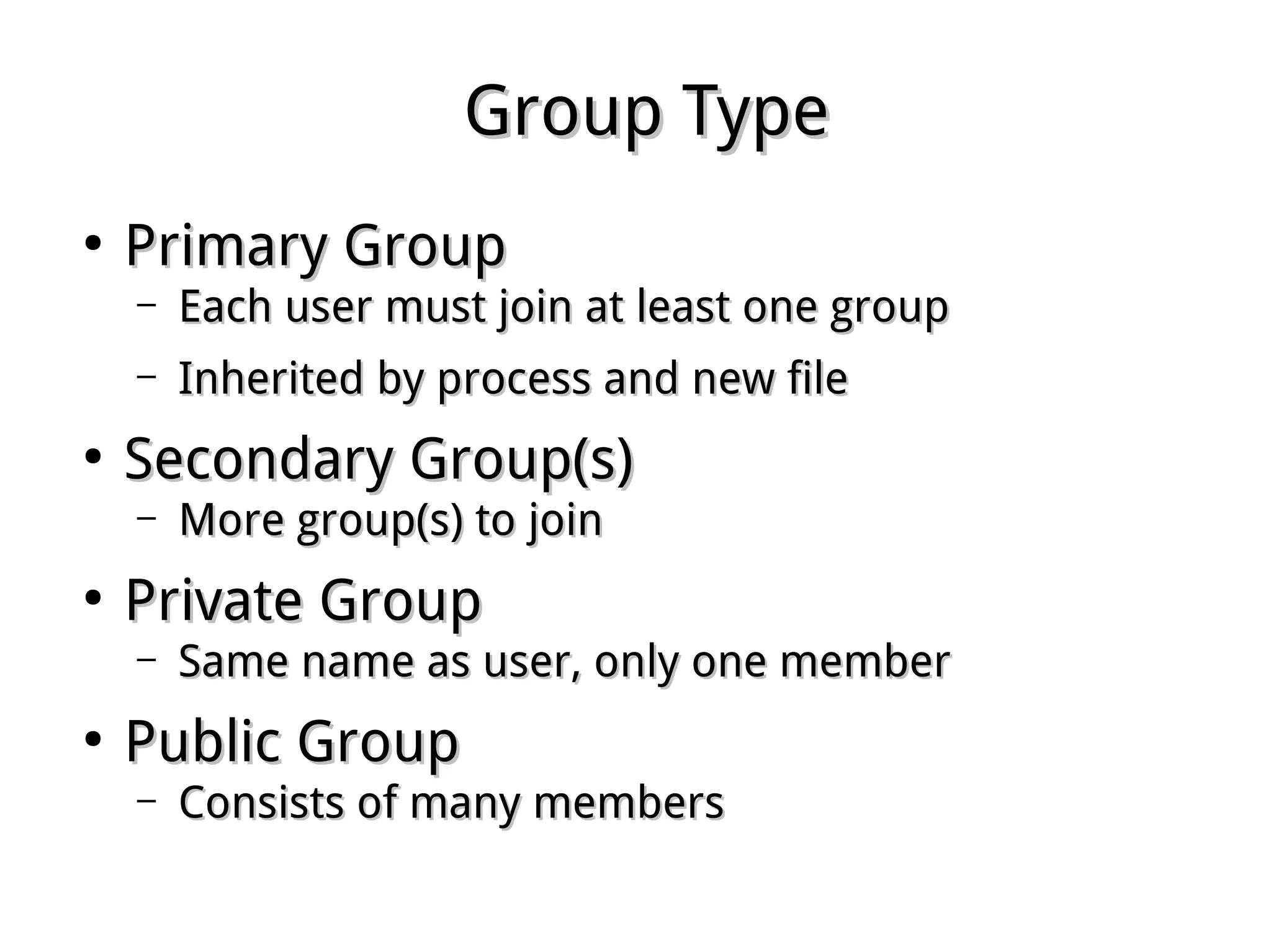 Group TypeGroup Type
●
Primary GroupPrimary Group
– Each user must join at least one groupEach user must join at least one group
– Inherited by process and new fileInherited by process and new file
●
Secondary Group(s)Secondary Group(s)
– More group(s) to joinMore group(s) to join
●
Private GroupPrivate Group
– Same name as user, only one memberSame name as user, only one member
●
Public GroupPublic Group
– Consists of many membersConsists of many members
 