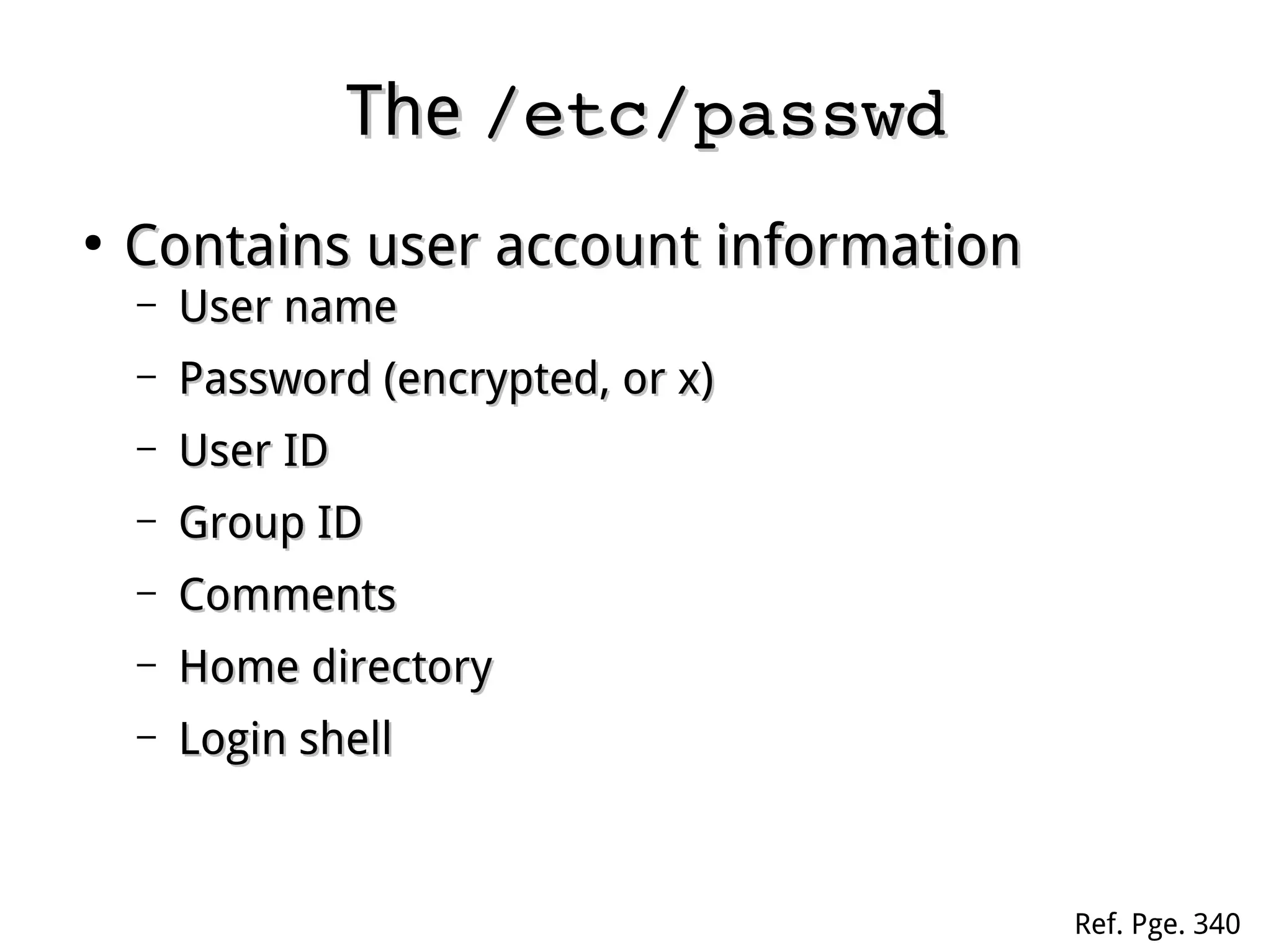 TheThe /etc/passwd/etc/passwd
●
Contains user account informationContains user account information
– User nameUser name
– Password (encrypted, or x)Password (encrypted, or x)
– User IDUser ID
– Group IDGroup ID
– CommentsComments
– Home directoryHome directory
– Login shellLogin shell
Ref. Pge. 340
 