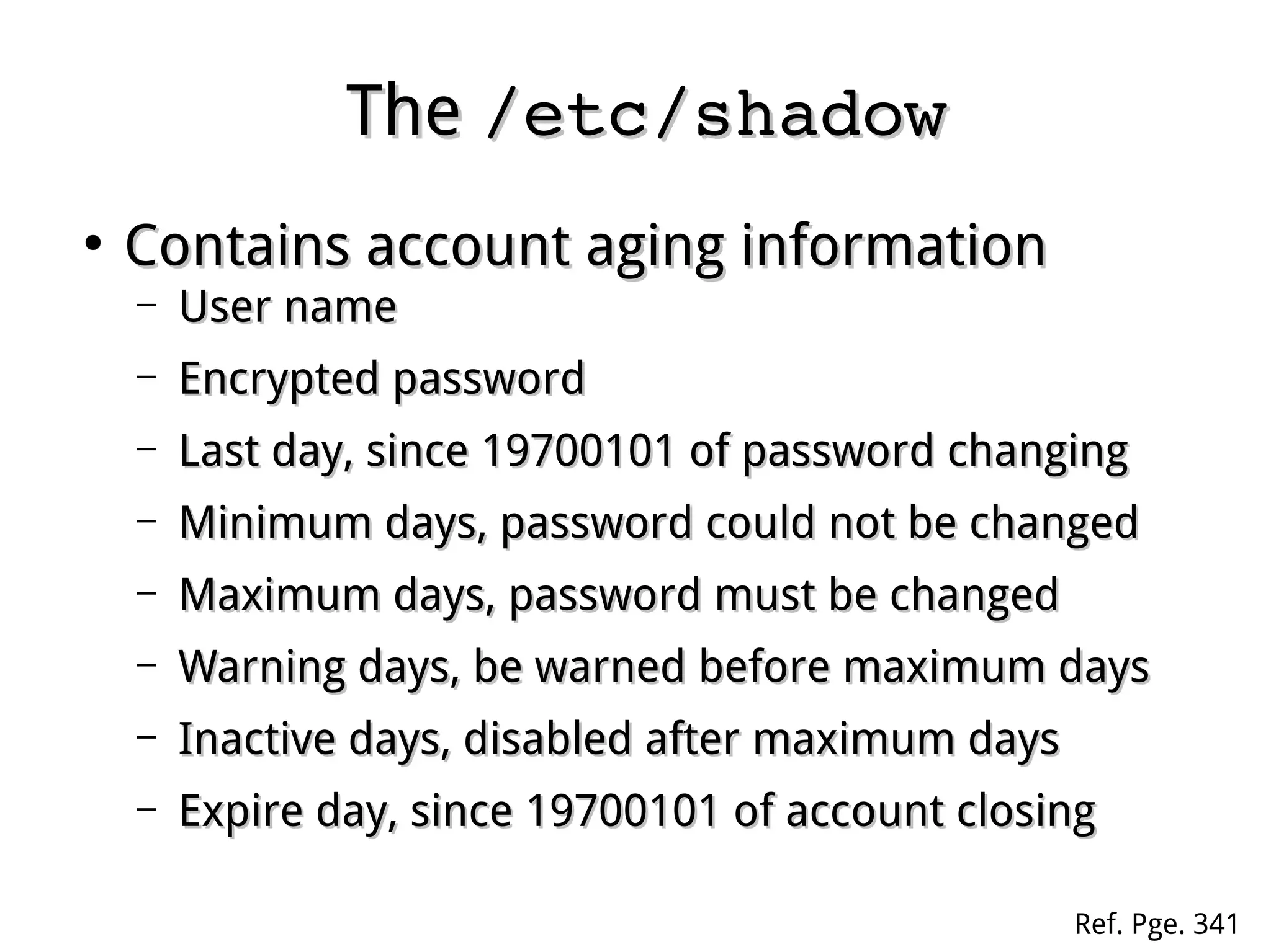TheThe /etc/shadow/etc/shadow
●
Contains account aging informationContains account aging information
– User nameUser name
– Encrypted passwordEncrypted password
– Last day, since 19700101 of password changingLast day, since 19700101 of password changing
– Minimum days, password could not be changedMinimum days, password could not be changed
– Maximum days, password must be changedMaximum days, password must be changed
– Warning days, be warned before maximum daysWarning days, be warned before maximum days
– Inactive days, disabled after maximum daysInactive days, disabled after maximum days
– Expire day, since 19700101 of account closingExpire day, since 19700101 of account closing
Ref. Pge. 341
 