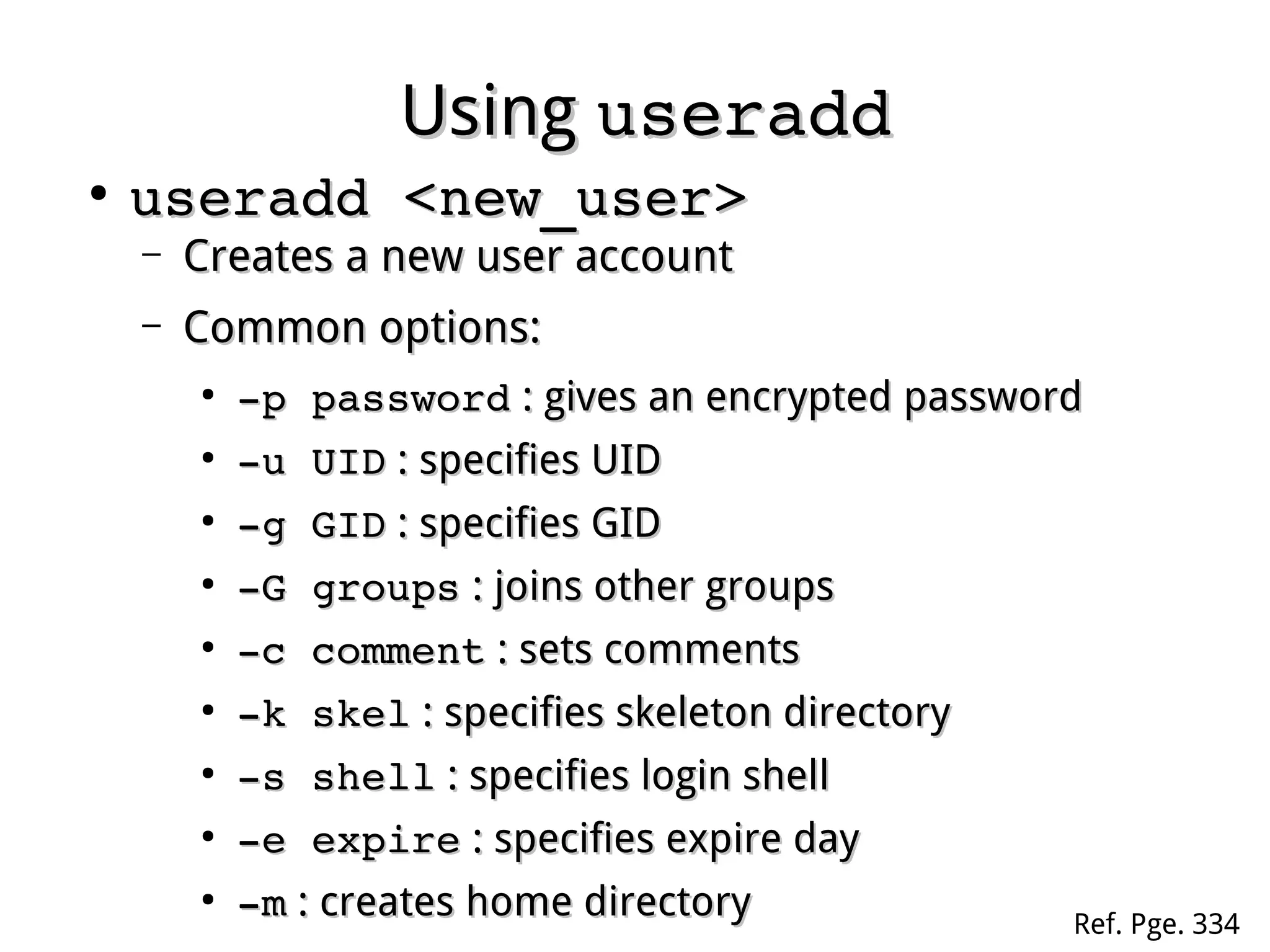 UsingUsing useradduseradd
●
useradd <new_user>useradd <new_user>
– Creates a new user accountCreates a new user account
– Common options:Common options:
●
­p password­p password : gives an encrypted password: gives an encrypted password
●
­u UID­u UID : specifies UID: specifies UID
●
­g GID­g GID : specifies GID: specifies GID
●
­G groups­G groups : joins other groups: joins other groups
●
­c comment­c comment : sets comments: sets comments
●
­k skel­k skel : specifies skeleton directory: specifies skeleton directory
●
­s shell­s shell : specifies login shell: specifies login shell
●
­e expire­e expire : specifies expire day: specifies expire day
●
­m­m : creates home directory: creates home directory Ref. Pge. 334
 