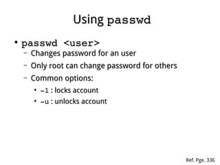 UsingUsing passwdpasswd
●
passwd <user>passwd <user>
– Changes password for an userChanges password for an user
– Only root can change password for othersOnly root can change password for others
– Common options:Common options:
●
­l­l : locks account: locks account
●
­u­u : unlocks account: unlocks account
Ref. Pge. 336
 