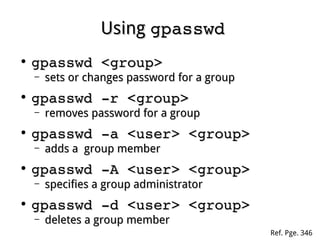 UsingUsing gpasswdgpasswd
●
gpasswd <group>gpasswd <group>
– sets or changes password for a groupsets or changes password for a group
●
gpasswd ­r <group>gpasswd ­r <group>
– removes password for a groupremoves password for a group
●
gpasswd ­a <user> <group>gpasswd ­a <user> <group>
– adds a group memberadds a group member
●
gpasswd ­A <user> <group>gpasswd ­A <user> <group>
– specifies a group administratorspecifies a group administrator
●
gpasswd ­d <user> <group>gpasswd ­d <user> <group>
– deletes a group memberdeletes a group member
Ref. Pge. 346
 