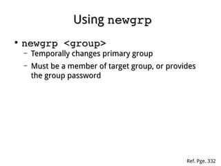 UsingUsing newgrpnewgrp
●
newgrp <group>newgrp <group>
– Temporally changes primary groupTemporally changes primary group
– Must be a member of target group, or providesMust be a member of target group, or provides
the group passwordthe group password
Ref. Pge. 332
 