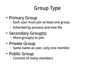Group TypeGroup Type
●
Primary GroupPrimary Group
– Each user must join at least one groupEach user must join at least one group
– Inherited by process and new fileInherited by process and new file
●
Secondary Group(s)Secondary Group(s)
– More group(s) to joinMore group(s) to join
●
Private GroupPrivate Group
– Same name as user, only one memberSame name as user, only one member
●
Public GroupPublic Group
– Consists of many membersConsists of many members
 