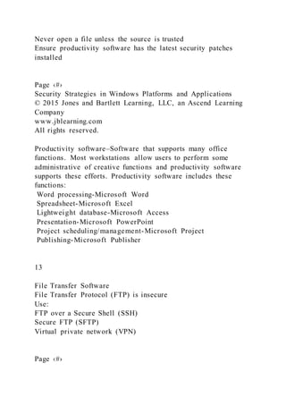 Never open a file unless the source is trusted
Ensure productivity software has the latest security patches
installed
Page ‹#›
Security Strategies in Windows Platforms and Applications
© 2015 Jones and Bartlett Learning, LLC, an Ascend Learning
Company
www.jblearning.com
All rights reserved.
Productivity software–Software that supports many office
functions. Most workstations allow users to perform some
administrative of creative functions and productivity software
supports these efforts. Productivity software includes these
functions:
Word processing-Microsoft Word
Spreadsheet-Microsoft Excel
Lightweight database-Microsoft Access
Presentation-Microsoft PowerPoint
Project scheduling/management-Microsoft Project
Publishing-Microsoft Publisher
13
File Transfer Software
File Transfer Protocol (FTP) is insecure
Use:
FTP over a Secure Shell (SSH)
Secure FTP (SFTP)
Virtual private network (VPN)
Page ‹#›
 
