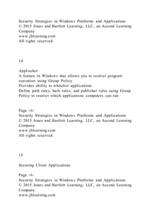 Security Strategies in Windows Platforms and Applications
© 2015 Jones and Bartlett Learning, LLC, an Ascend Learning
Company
www.jblearning.com
All rights reserved.
14
AppLocker
A feature in Windows that allows you to restrict program
execution using Group Policy
Provides ability to whitelist applications
Define path rules, hash rules, and publisher rules using Group
Policy to restrict which applications computers can run
Page ‹#›
Security Strategies in Windows Platforms and Applications
© 2015 Jones and Bartlett Learning, LLC, an Ascend Learning
Company
www.jblearning.com
All rights reserved.
15
Securing Client Applications
Page ‹#›
Security Strategies in Windows Platforms and Applications
© 2015 Jones and Bartlett Learning, LLC, an Ascend Learning
Company
www.jblearning.com
 