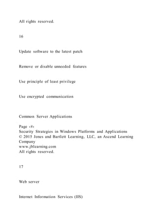 All rights reserved.
16
Update software to the latest patch
Remove or disable unneeded features
Use principle of least privilege
Use encrypted communication
Common Server Applications
Page ‹#›
Security Strategies in Windows Platforms and Applications
© 2015 Jones and Bartlett Learning, LLC, an Ascend Learning
Company
www.jblearning.com
All rights reserved.
17
Web server
Internet Information Services (IIS)
 