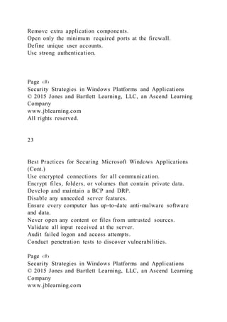 Remove extra application components.
Open only the minimum required ports at the firewall.
Define unique user accounts.
Use strong authentication.
Page ‹#›
Security Strategies in Windows Platforms and Applications
© 2015 Jones and Bartlett Learning, LLC, an Ascend Learning
Company
www.jblearning.com
All rights reserved.
23
Best Practices for Securing Microsoft Windows Applications
(Cont.)
Use encrypted connections for all communication.
Encrypt files, folders, or volumes that contain private data.
Develop and maintain a BCP and DRP.
Disable any unneeded server features.
Ensure every computer has up-to-date anti-malware software
and data.
Never open any content or files from untrusted sources.
Validate all input received at the server.
Audit failed logon and access attempts.
Conduct penetration tests to discover vulnerabilities.
Page ‹#›
Security Strategies in Windows Platforms and Applications
© 2015 Jones and Bartlett Learning, LLC, an Ascend Learning
Company
www.jblearning.com
 