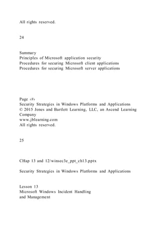 All rights reserved.
24
Summary
Principles of Microsoft application security
Procedures for securing Microsoft client applications
Procedures for securing Microsoft server applications
Page ‹#›
Security Strategies in Windows Platforms and Applications
© 2015 Jones and Bartlett Learning, LLC, an Ascend Learning
Company
www.jblearning.com
All rights reserved.
25
CHap 13 and 12/winsec3e_ppt_ch13.pptx
Security Strategies in Windows Platforms and Applications
Lesson 13
Microsoft Windows Incident Handling
and Management
 