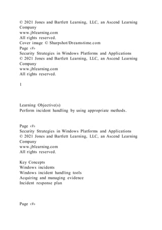 © 2021 Jones and Bartlett Learning, LLC, an Ascend Learning
Company
www.jblearning.com
All rights reserved.
Cover image © Sharpshot/Dreamstime.com
Page ‹#›
Security Strategies in Windows Platforms and Applications
© 2021 Jones and Bartlett Learning, LLC, an Ascend Learning
Company
www.jblearning.com
All rights reserved.
1
Learning Objective(s)
Perform incident handling by using appropriate methods.
Page ‹#›
Security Strategies in Windows Platforms and Applications
© 2021 Jones and Bartlett Learning, LLC, an Ascend Learning
Company
www.jblearning.com
All rights reserved.
Key Concepts
Windows incidents
Windows incident handling tools
Acquiring and managing evidence
Incident response plan
Page ‹#›
 