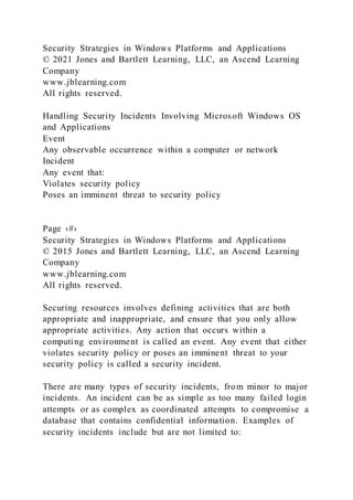 Security Strategies in Windows Platforms and Applications
© 2021 Jones and Bartlett Learning, LLC, an Ascend Learning
Company
www.jblearning.com
All rights reserved.
Handling Security Incidents Involving Microsoft Windows OS
and Applications
Event
Any observable occurrence within a computer or network
Incident
Any event that:
Violates security policy
Poses an imminent threat to security policy
Page ‹#›
Security Strategies in Windows Platforms and Applications
© 2015 Jones and Bartlett Learning, LLC, an Ascend Learning
Company
www.jblearning.com
All rights reserved.
Securing resources involves defining activities that are both
appropriate and inappropriate, and ensure that you only allow
appropriate activities. Any action that occurs within a
computing environment is called an event. Any event that either
violates security policy or poses an imminent threat to your
security policy is called a security incident.
There are many types of security incidents, from minor to major
incidents. An incident can be as simple as too many failed login
attempts or as complex as coordinated attempts to compromise a
database that contains confidential information. Examples of
security incidents include but are not limited to:
 