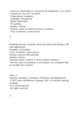 Excessive bandwidth use caused by the compromise of a system
Commercial use of IT resources
Compromised computers
Copyright infringement
Digital harassment
IP spoofing
Intruder activity
Network attack or denial-of-service condition
Virus or Internet worm activity
4
Handling Security Incidents Involving Microsoft Windows OS
and Applications
Examples of incidents
Virus or Internet worm activity
Internet protocol (IP) spoofing
Intruder activity
Network attack or denial of service (DoS) condition
The first step in responding to an incident is to recognize that
an incident has occurred.
Page ‹#›
Security Strategies in Windows Platforms and Applications
© 2015 Jones and Bartlett Learning, LLC, an Ascend Learning
Company
www.jblearning.com
All rights reserved.
5
 