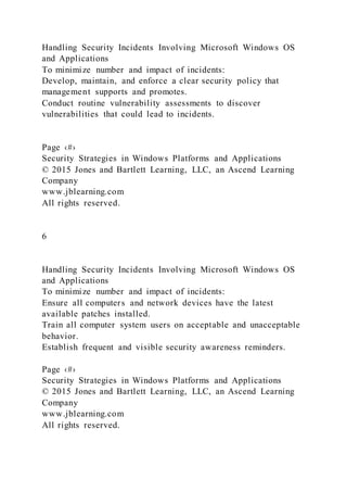 Handling Security Incidents Involving Microsoft Windows OS
and Applications
To minimize number and impact of incidents:
Develop, maintain, and enforce a clear security policy that
management supports and promotes.
Conduct routine vulnerability assessments to discover
vulnerabilities that could lead to incidents.
Page ‹#›
Security Strategies in Windows Platforms and Applications
© 2015 Jones and Bartlett Learning, LLC, an Ascend Learning
Company
www.jblearning.com
All rights reserved.
6
Handling Security Incidents Involving Microsoft Windows OS
and Applications
To minimize number and impact of incidents:
Ensure all computers and network devices have the latest
available patches installed.
Train all computer system users on acceptable and unacceptable
behavior.
Establish frequent and visible security awareness reminders.
Page ‹#›
Security Strategies in Windows Platforms and Applications
© 2015 Jones and Bartlett Learning, LLC, an Ascend Learning
Company
www.jblearning.com
All rights reserved.
 