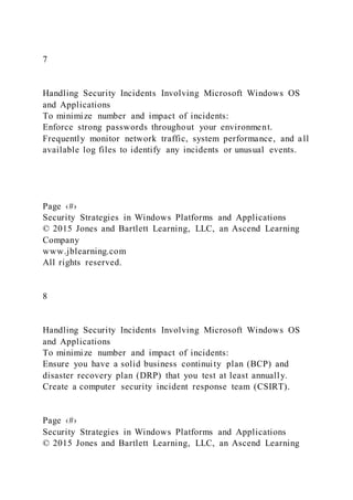 7
Handling Security Incidents Involving Microsoft Windows OS
and Applications
To minimize number and impact of incidents:
Enforce strong passwords throughout your environment.
Frequently monitor network traffic, system performance, and all
available log files to identify any incidents or unusual events.
Page ‹#›
Security Strategies in Windows Platforms and Applications
© 2015 Jones and Bartlett Learning, LLC, an Ascend Learning
Company
www.jblearning.com
All rights reserved.
8
Handling Security Incidents Involving Microsoft Windows OS
and Applications
To minimize number and impact of incidents:
Ensure you have a solid business continuity plan (BCP) and
disaster recovery plan (DRP) that you test at least annually.
Create a computer security incident response team (CSIRT).
Page ‹#›
Security Strategies in Windows Platforms and Applications
© 2015 Jones and Bartlett Learning, LLC, an Ascend Learning
 
