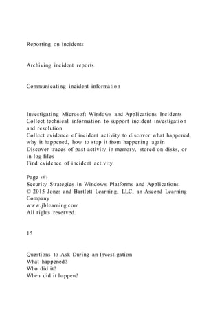 Reporting on incidents
Archiving incident reports
Communicating incident information
Investigating Microsoft Windows and Applications Incidents
Collect technical information to support incident investigation
and resolution
Collect evidence of incident activity to discover what happened,
why it happened, how to stop it from happening again
Discover traces of past activity in memory, stored on disks, or
in log files
Find evidence of incident activity
Page ‹#›
Security Strategies in Windows Platforms and Applications
© 2015 Jones and Bartlett Learning, LLC, an Ascend Learning
Company
www.jblearning.com
All rights reserved.
15
Questions to Ask During an Investigation
What happened?
Who did it?
When did it happen?
 