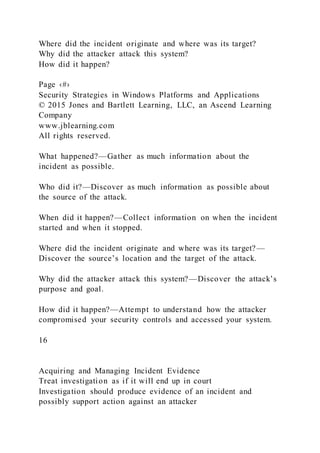 Where did the incident originate and where was its target?
Why did the attacker attack this system?
How did it happen?
Page ‹#›
Security Strategies in Windows Platforms and Applications
© 2015 Jones and Bartlett Learning, LLC, an Ascend Learning
Company
www.jblearning.com
All rights reserved.
What happened?—Gather as much information about the
incident as possible.
Who did it?—Discover as much information as possible about
the source of the attack.
When did it happen?—Collect information on when the incident
started and when it stopped.
Where did the incident originate and where was its target?—
Discover the source’s location and the target of the attack.
Why did the attacker attack this system?—Discover the attack’s
purpose and goal.
How did it happen?—Attempt to understand how the attacker
compromised your security controls and accessed your system.
16
Acquiring and Managing Incident Evidence
Treat investigation as if it will end up in court
Investigation should produce evidence of an incident and
possibly support action against an attacker
 