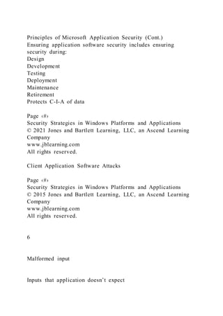Principles of Microsoft Application Security (Cont.)
Ensuring application software security includes ensuring
security during:
Design
Development
Testing
Deployment
Maintenance
Retirement
Protects C-I-A of data
Page ‹#›
Security Strategies in Windows Platforms and Applications
© 2021 Jones and Bartlett Learning, LLC, an Ascend Learning
Company
www.jblearning.com
All rights reserved.
Client Application Software Attacks
Page ‹#›
Security Strategies in Windows Platforms and Applications
© 2015 Jones and Bartlett Learning, LLC, an Ascend Learning
Company
www.jblearning.com
All rights reserved.
6
Malformed input
Inputs that application doesn’t expect
 