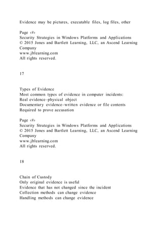 Evidence may be pictures, executable files, log files, other
Page ‹#›
Security Strategies in Windows Platforms and Applications
© 2015 Jones and Bartlett Learning, LLC, an Ascend Learning
Company
www.jblearning.com
All rights reserved.
17
Types of Evidence
Most common types of evidence in computer incidents:
Real evidence–physical object
Documentary evidence–written evidence or file contents
Required to prove accusation
Page ‹#›
Security Strategies in Windows Platforms and Applications
© 2015 Jones and Bartlett Learning, LLC, an Ascend Learning
Company
www.jblearning.com
All rights reserved.
18
Chain of Custody
Only original evidence is useful
Evidence that has not changed since the incident
Collection methods can change evidence
Handling methods can change evidence
 