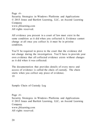Page ‹#›
Security Strategies in Windows Platforms and Applications
© 2015 Jones and Bartlett Learning, LLC, an Ascend Learning
Company
www.jblearning.com
All rights reserved.
All evidence you present in a court of law must exist in the
same condition as it did when you collected it. Evidence cannot
change at all once you collect it; it must be in pristine
condition.
You’ll be required to prove to the court that the evidence did
not change during the investigation. You’ll have to provide your
own evidence that all collected evidence exists without changes
as it did when it was collected.
The documentation that provides details of every move and
access of evidence is called the chain of custody. The chain
starts when you collect any piece of evidence.
19
Sample Chain of Custody Log
Page ‹#›
Security Strategies in Windows Platforms and Applications
© 2015 Jones and Bartlett Learning, LLC, an Ascend Learning
Company
www.jblearning.com
All rights reserved.
20
 