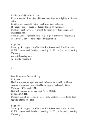 Evidence Collection Rules
Each state and local jurisdiction may impose slightly different
rules
Familiarize yourself with local laws and policies
Different rules govern different types of evidence
Contact local law enforcement to learn how they approach
investigations
Contact your organization’s legal representatives, beginning
with your CSIRT team legal representative
Page ‹#›
Security Strategies in Windows Platforms and Applications
© 2015 Jones and Bartlett Learning, LLC, an Ascend Learning
Company
www.jblearning.com
All rights reserved.
21
Best Practices for Handling
Incidents
Harden operating systems and software to avoid incidents.
Assess computers periodically to expose vulnerabilities.
Validate BCPs and DRPs.
Get full management support for a CSIRT.
Create a CSIRT.
Conduct a risk assessment to identify potential incidents that
require attention first.
Page ‹#›
Security Strategies in Windows Platforms and Applications
© 2015 Jones and Bartlett Learning, LLC, an Ascend Learning
Company
 