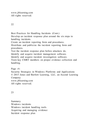 www.jblearning.com
All rights reserved.
22
Best Practices for Handling Incidents (Cont.)
Develop an incident response plan around the six steps to
handling incidents.
Create an incident reporting form and procedures.
Distribute and publicize the incident reporting form and
procedures.
Test the incident response plan before attackers do.
Identify and acquire incident management software.
Identify and acquire incident investigation software.
Train key CSIRT members on proper evidence collection and
handling.
Page ‹#›
Security Strategies in Windows Platforms and Applications
© 2015 Jones and Bartlett Learning, LLC, an Ascend Learning
Company
www.jblearning.com
All rights reserved.
23
Summary
Windows incidents
Windows incident handling tools
Acquiring and managing evidence
Incident response plan
 