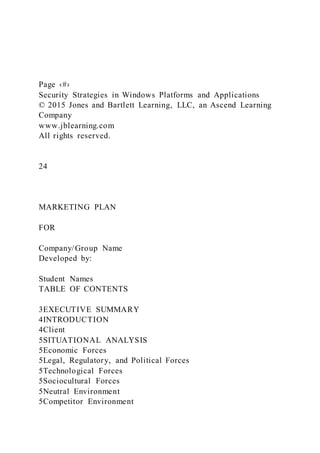 Page ‹#›
Security Strategies in Windows Platforms and Applications
© 2015 Jones and Bartlett Learning, LLC, an Ascend Learning
Company
www.jblearning.com
All rights reserved.
24
MARKETING PLAN
FOR
Company/Group Name
Developed by:
Student Names
TABLE OF CONTENTS
3EXECUTIVE SUMMARY
4INTRODUCTION
4Client
5SITUATIONAL ANALYSIS
5Economic Forces
5Legal, Regulatory, and Political Forces
5Technological Forces
5Sociocultural Forces
5Neutral Environment
5Competitor Environment
 