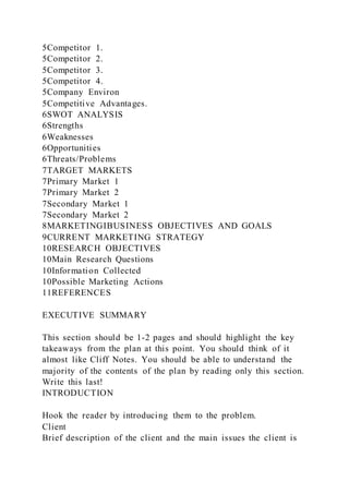 5Competitor 1.
5Competitor 2.
5Competitor 3.
5Competitor 4.
5Company Environ
5Competitive Advantages.
6SWOT ANALYSIS
6Strengths
6Weaknesses
6Opportunities
6Threats/Problems
7TARGET MARKETS
7Primary Market 1
7Primary Market 2
7Secondary Market 1
7Secondary Market 2
8MARKETINGIBUSINESS OBJECTIVES AND GOALS
9CURRENT MARKETING STRATEGY
10RESEARCH OBJECTIVES
10Main Research Questions
10Information Collected
10Possible Marketing Actions
11REFERENCES
EXECUTIVE SUMMARY
This section should be 1-2 pages and should highlight the key
takeaways from the plan at this point. You should think of it
almost like Cliff Notes. You should be able to understand the
majority of the contents of the plan by reading only this section.
Write this last!
INTRODUCTION
Hook the reader by introducing them to the problem.
Client
Brief description of the client and the main issues the client is
 