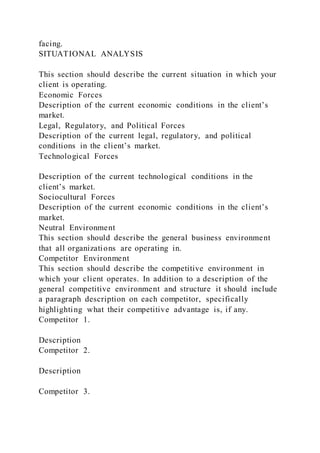 facing.
SITUATIONAL ANALYSIS
This section should describe the current situation in which your
client is operating.
Economic Forces
Description of the current economic conditions in the client’s
market.
Legal, Regulatory, and Political Forces
Description of the current legal, regulatory, and political
conditions in the client’s market.
Technological Forces
Description of the current technological conditions in the
client’s market.
Sociocultural Forces
Description of the current economic conditions in the client’s
market.
Neutral Environment
This section should describe the general business environment
that all organizations are operating in.
Competitor Environment
This section should describe the competitive environment in
which your client operates. In addition to a description of the
general competitive environment and structure it should include
a paragraph description on each competitor, specifically
highlighting what their competitive advantage is, if any.
Competitor 1.
Description
Competitor 2.
Description
Competitor 3.
 