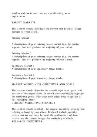 need to address in order maintain profitability as an
organization.
TARGET MARKETS
This section should introduce the current and potential target
markets for your client.
Primary Market 1
A description of your primary target market (i.e. the market
segment that will produce the majority of your sales).
Primary Market 2
A description of your primary target market (i.e. the market
segment that will produce the majority of your sales).
Secondary Market 1
A description of your secondary target market.
Secondary Market 2
A description of your secondary target market.
MARKETINGIBUSINESS OBJECTIVES AND GOALS
This section should describe the overall objectives, goals, and
mission of the organization. It should also specifically highlight
the marketing goals. What does your client hope to get out of
this marketing plan?
CURRENT MARKETING STRATEGY
This section should highlight the current marketing strategy that
is being utilized by your client. It should include specific
tactics that are currently be used, the performance of those
tactics, and the current budget for marketing available.
RESEARCH OBJECTIVES
 
