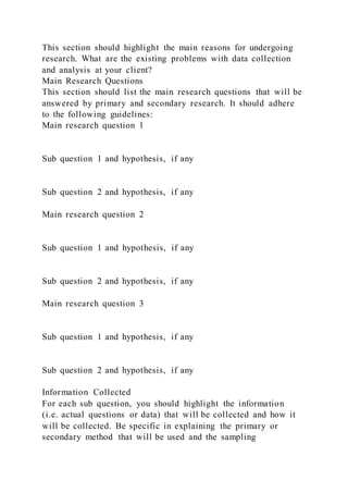 This section should highlight the main reasons for undergoing
research. What are the existing problems with data collection
and analysis at your client?
Main Research Questions
This section should list the main research questions that will be
answered by primary and secondary research. It should adhere
to the following guidelines:
Main research question 1
Sub question 1 and hypothesis, if any
Sub question 2 and hypothesis, if any
Main research question 2
Sub question 1 and hypothesis, if any
Sub question 2 and hypothesis, if any
Main research question 3
Sub question 1 and hypothesis, if any
Sub question 2 and hypothesis, if any
Information Collected
For each sub question, you should highlight the information
(i.e. actual questions or data) that will be collected and how it
will be collected. Be specific in explaining the primary or
secondary method that will be used and the sampling
 