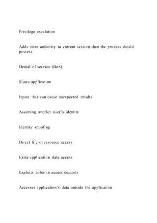 Privilege escalation
Adds more authority to current session than the process should
possess
Denial of service (DoS)
Slows application
Inputs that can cause unexpected results
Assuming another user’s identity
Identity spoofing
Direct file or resource access
Extra-application data access
Exploits holes in access controls
Accesses application’s data outside the application
 