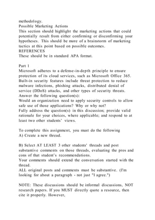 methodology.
Possible Marketing Actions
This section should highlight the marketing actions that could
potentially result from either confirming or disconfirming your
hypotheses. This should be more of a brainstorm of marketing
tactics at this point based on possible outcomes.
REFERENCES
These should be in standard APA format.
Part 1
Microsoft adheres to a defense-in-depth principle to ensure
protection of its cloud services, such as Microsoft Office 365.
Built-in security features include threat protection to reduce
malware infections, phishing attacks, distributed denial of
service (DDoS) attacks, and other types of security threats.
Answer the following question(s):
Would an organization need to apply security controls to allow
safe use of those applications? Why or why not?
Fully address the question(s) in this discussion; provide valid
rationale for your choices, where applicable; and respond to at
least two other students’ views.
To complete this assignment, you must do the following
A) Create a new thread.
B) Select AT LEAST 3 other students' threads and post
substantive comments on those threads, evaluating the pros and
cons of that student’s recommendations.
Your comments should extend the conversation started with the
thread.
ALL original posts and comments must be substantive. (I'm
looking for about a paragraph - not just "I agree.")
NOTE: These discussions should be informal discussions, NOT
research papers. If you MUST directly quote a resource, then
cite it properly. However,
 