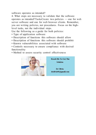 software operates as intended?
4. What steps are necessary to validate that the software
operates as intended?TasksCreate two policies — one for web
server software and one for web browser clients. Remember,
you are writing policies, not procedures. Focus on the high-
level tasks, not the individual steps.
Use the following as a guide for both policies:
▪ Type of application software
▪ Description of functions this software should allow
▪ Description of functions this software should prohibit
▪ Known vulnerabilities associated with software
▪ Controls necessary to ensure compliance with desired
functionality
▪ Method to assess security control effectiveness
 
