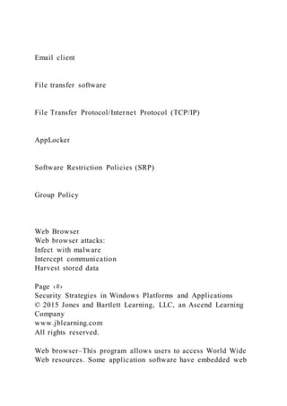 Email client
File transfer software
File Transfer Protocol/Internet Protocol (TCP/IP)
AppLocker
Software Restriction Policies (SRP)
Group Policy
Web Browser
Web browser attacks:
Infect with malware
Intercept communication
Harvest stored data
Page ‹#›
Security Strategies in Windows Platforms and Applications
© 2015 Jones and Bartlett Learning, LLC, an Ascend Learning
Company
www.jblearning.com
All rights reserved.
Web browser–This program allows users to access World Wide
Web resources. Some application software have embedded web
 