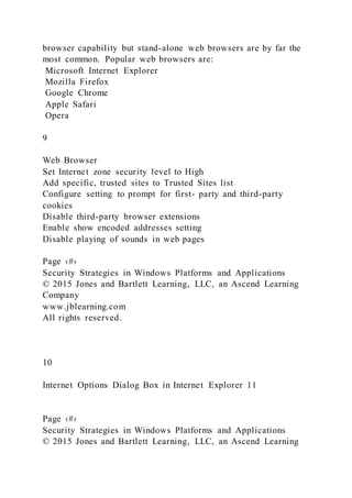 browser capability but stand-alone web browsers are by far the
most common. Popular web browsers are:
Microsoft Internet Explorer
Mozilla Firefox
Google Chrome
Apple Safari
Opera
9
Web Browser
Set Internet zone security level to High
Add specific, trusted sites to Trusted Sites list
Configure setting to prompt for first- party and third-party
cookies
Disable third-party browser extensions
Enable show encoded addresses setting
Disable playing of sounds in web pages
Page ‹#›
Security Strategies in Windows Platforms and Applications
© 2015 Jones and Bartlett Learning, LLC, an Ascend Learning
Company
www.jblearning.com
All rights reserved.
10
Internet Options Dialog Box in Internet Explorer 11
Page ‹#›
Security Strategies in Windows Platforms and Applications
© 2015 Jones and Bartlett Learning, LLC, an Ascend Learning
 