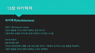 아키텍처(Architecture)
로렌스 레식(Lawrence Lessig)
인간의 활동을 무의식 중에 규제하는 원인 중 하나
이용자에게 규범을 지키도록 설계 단계부터 디자인된 시스템
아즈마 히로키
환경 관리형 권력
인간은 성장과정에서 법률, 사회 관습 등을 익히고, 사회에서 요구되는 모습, 행동을 학습한다.
사람의 행동을 무의식 중에 규제하는 구조도 존재한다.
13장 아키텍쳐
 