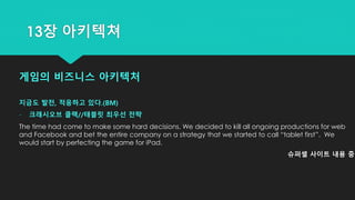 게임의 비즈니스 아키텍처
지금도 발전, 적응하고 있다.(BM)
- 크래시오브 클랙//태블릿 최우선 전략
The time had come to make some hard decisions. We decided to kill all ongoing productions for web
and Facebook and bet the entire company on a strategy that we started to call “tablet first”. We
would start by perfecting the game for iPad.
슈퍼셀 사이트 내용 중
13장 아키텍쳐
 