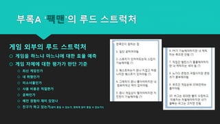 게임 외부의 루드 스트럭처
 게임을 하느냐 마느냐에 대한 효율 예측
 게임 자체에 대한 평가가 판단 기준
 최신 게임인가
 내 취향인가
 미소녀물인가
 사용 비용은 적절한가
 공짜인가
 예전 경험이 재미 있었나
 친구가 하고 있는가(같이 즐길 수 있는가, 편하게 같이 즐길 수 있는가?)
부록A ‘팩맨’의 루드 스트럭처
 
