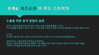 부록B ‘퍼즈도라’의 루드 스트럭처
드롭을 위한 공격 방법의 실천
유저는 게임을 플레이하는데 게임 이외의 정보와 앱을 활용할 수 있다.
이런 상황을 예상해서 루드와 로드 스트럭처를 구축하고 밸런가 잘 잡힌 범위를 디자인할 필요가 있다
추가로
터치로 가로세로 직선 이동 OR 터치로 대각선 이동이 조각 난이도를 만듬(잘했어요)
입력 장치는 시대와 함께 역동적으로 변경된다.
게임은 시대와 함께 진화하는 매체로 그리 새롭지 않은 게임 디자인도 입력 장치(터치)를 이용해
기존의 디자인을 한단계 진화시켰다고 할 수 있다.
 