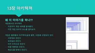 왜 이 이야기를 하나??
게임에서의 아키텍처
- 지금까지 게임 내부를 알아봤다.
- 이젠 게임 외부의 요소를 알아보자.
게임은 플랫폼의 아키텍처(설계 철학, 사양)에 규정되어 있다.
- 사양대로 만든다
- 모바일로 만든다
- 터치 조작으로 만든다
- 비동기형태로 만든다.
- 해상도를 맞춰서 만든다.
13장 아키텍쳐
 