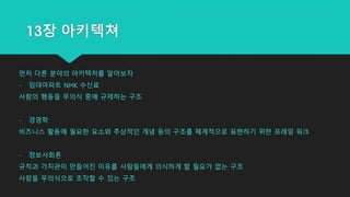 먼저 다른 분야의 아키텍처를 알아보자
- 임대아파트 NHK 수신료
사람의 행동을 무의식 중에 규제하는 구조
- 경영학
비즈니스 활동에 필요한 요소와 추상적인 개념 등의 구조를 체계적으로 표현하기 위한 프레밍 워크
- 정보사회론
규칙과 가치관이 만들어진 이유를 사람들에게 의식하게 할 필요가 없는 구조
사람을 무의식으로 조작할 수 있는 구조
13장 아키텍쳐
 