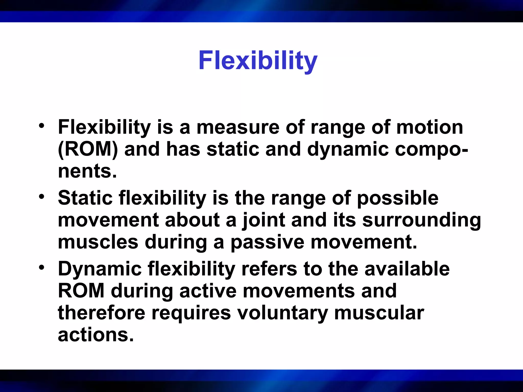 Flexibility
• Flexibility is a measure of range of motion
(ROM) and has static and dynamic compo-
nents.
• Static flexibility is the range of possible
movement about a joint and its surrounding
muscles during a passive movement.
• Dynamic flexibility refers to the available
ROM during active movements and
therefore requires voluntary muscular
actions.
 