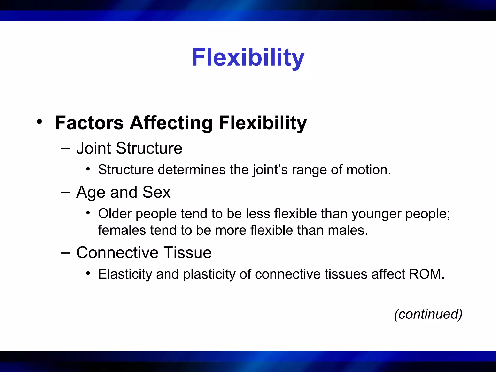 Flexibility
• Factors Affecting Flexibility
– Joint Structure
• Structure determines the joint’s range of motion.
– Age and Sex
• Older people tend to be less flexible than younger people;
females tend to be more flexible than males.
– Connective Tissue
• Elasticity and plasticity of connective tissues affect ROM.
(continued)
 